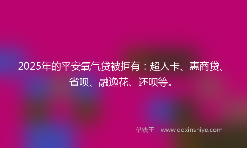 2025年的平安氧气贷被拒有：超人卡、惠商贷、省呗、融逸花、还呗等。