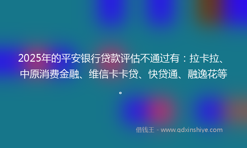 2025年的平安银行贷款评估不通过有：拉卡拉、中原消费金融、维信卡卡贷、快贷通、融逸花等。