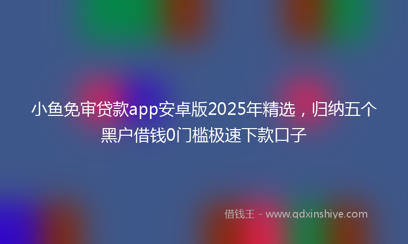 小鱼免审贷款app安卓版2025年精选，归纳五个黑户借钱0门槛极速下款口子