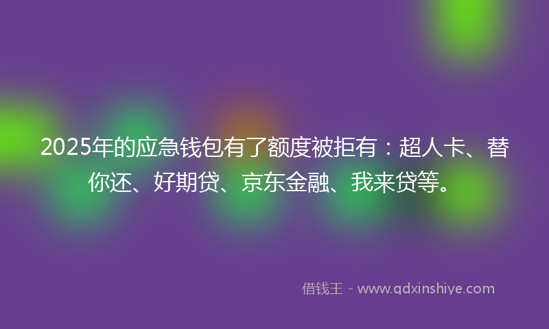 2025年的应急钱包有了额度被拒有：超人卡、替你还、好期贷、京东金融、我来贷等。