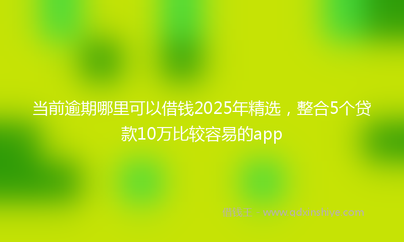当前逾期哪里可以借钱2025年精选，整合5个贷款10万比较容易的app