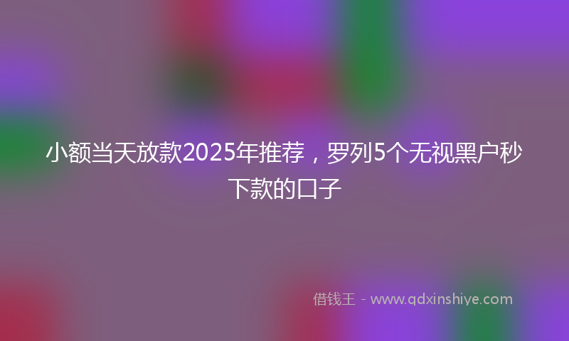 小额当天放款2025年推荐，罗列5个无视黑户秒下款的口子