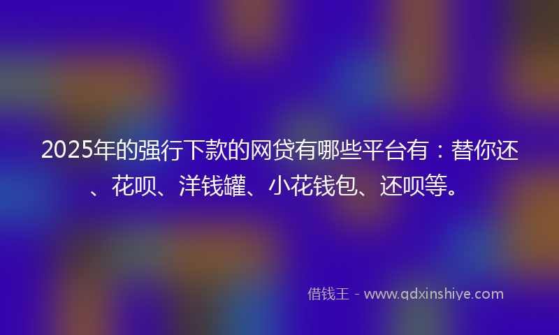 2025年的强行下款的网贷有哪些平台有：替你还、花呗、洋钱罐、小花钱包、还呗等。