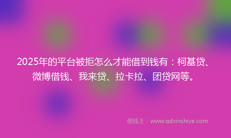 2025年的平台被拒怎么才能借到钱有：柯基贷、微博借钱、我来贷、拉卡拉、团贷网等。