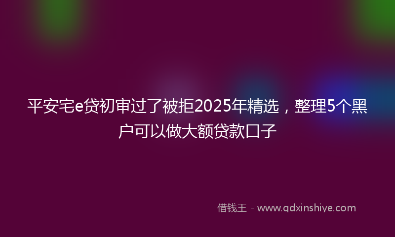 平安宅e贷初审过了被拒2025年精选，整理5个黑户可以做大额贷款口子