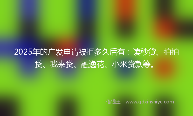 2025年的广发申请被拒多久后有：读秒贷、拍拍贷、我来贷、融逸花、小米贷款等。