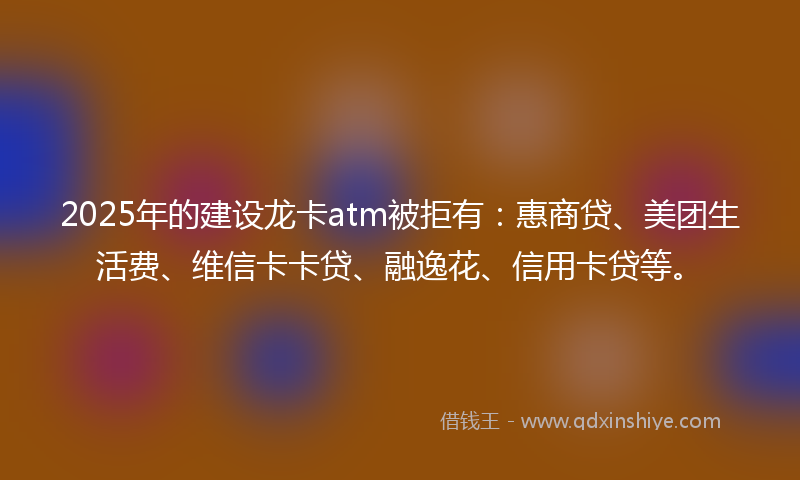 2025年的建设龙卡atm被拒有：惠商贷、美团生活费、维信卡卡贷、融逸花、信用卡贷等。