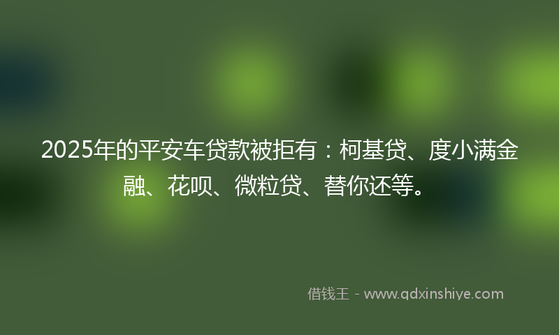 2025年的平安车贷款被拒有：柯基贷、度小满金融、花呗、微粒贷、替你还等。