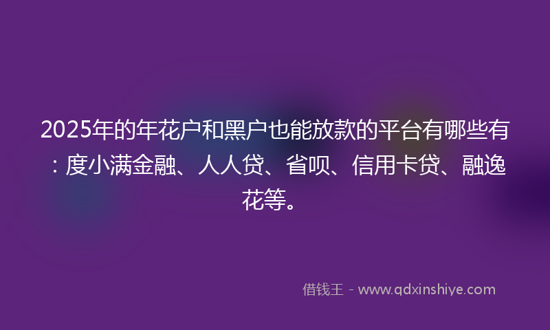 2025年的年花户和黑户也能放款的平台有哪些有：度小满金融、人人贷、省呗、信用卡贷、融逸花等。