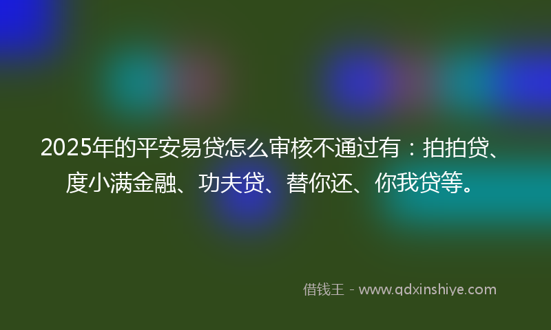 2025年的平安易贷怎么审核不通过有：拍拍贷、度小满金融、功夫贷、替你还、你我贷等。