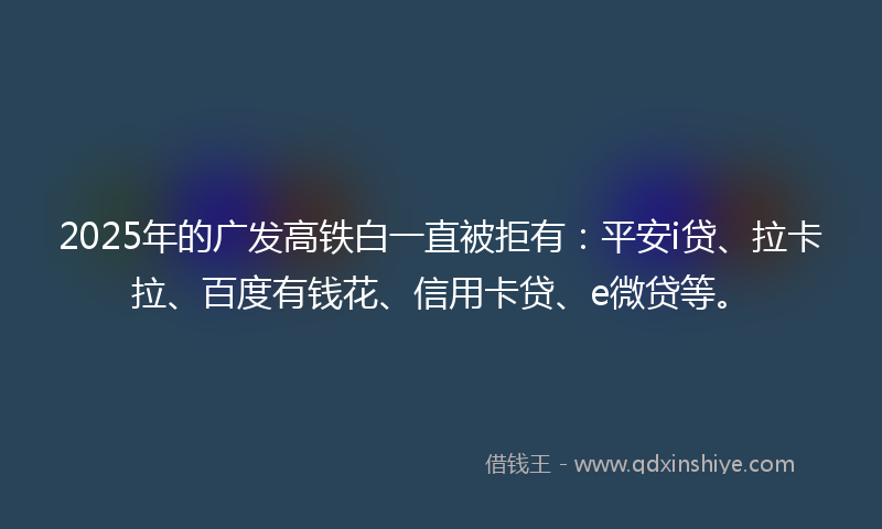 2025年的广发高铁白一直被拒有：平安i贷、拉卡拉、百度有钱花、信用卡贷、e微贷等。
