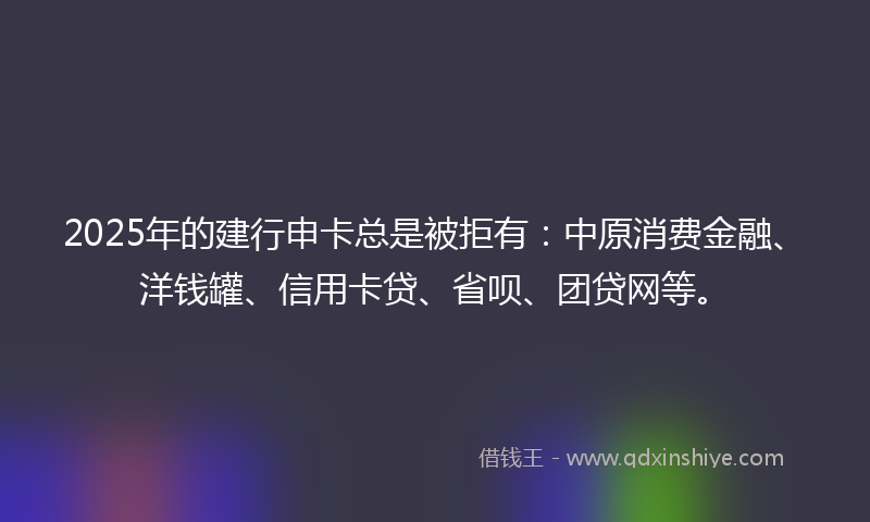 2025年的建行申卡总是被拒有：中原消费金融、洋钱罐、信用卡贷、省呗、团贷网等。