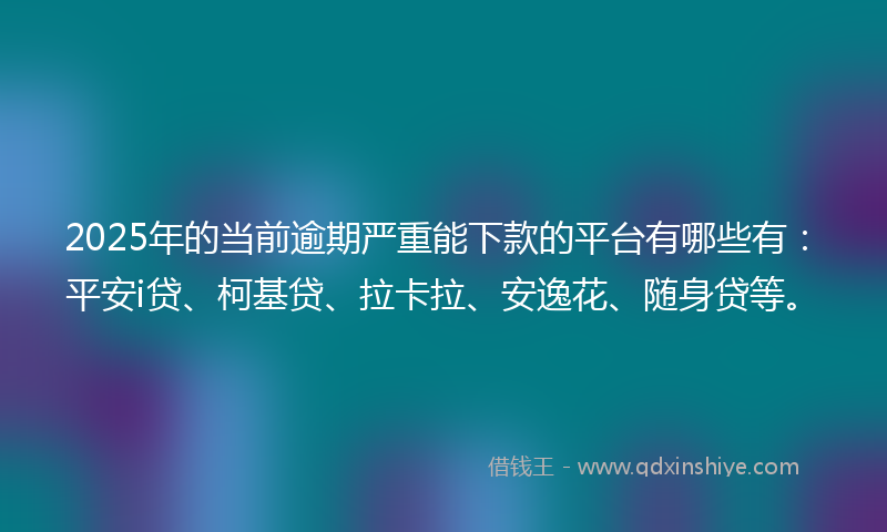 2025年的当前逾期严重能下款的平台有哪些有：平安i贷、柯基贷、拉卡拉、安逸花、随身贷等。