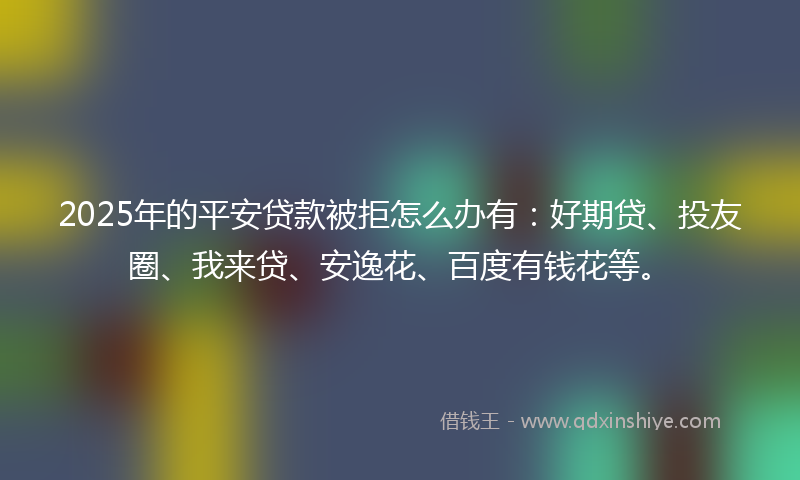 2025年的平安贷款被拒怎么办有：好期贷、投友圈、我来贷、安逸花、百度有钱花等。
