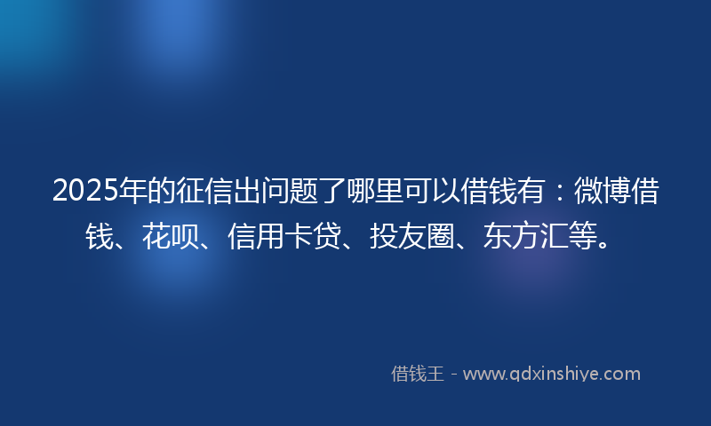 2025年的征信出问题了哪里可以借钱有：微博借钱、花呗、信用卡贷、投友圈、东方汇等。
