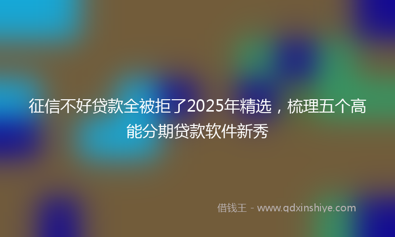 征信不好贷款全被拒了2025年精选，梳理五个高能分期贷款软件新秀