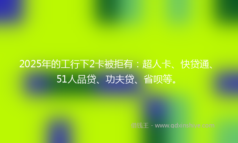 2025年的工行下2卡被拒有：超人卡、快贷通、51人品贷、功夫贷、省呗等。
