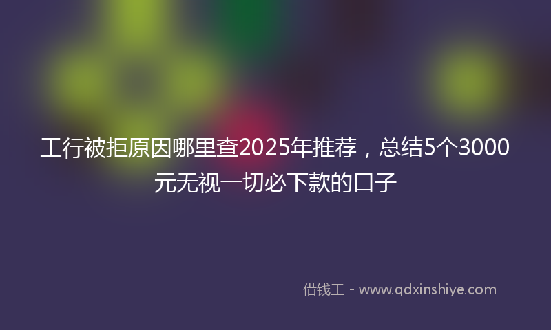 工行被拒原因哪里查2025年推荐，总结5个3000元无视一切必下款的口子