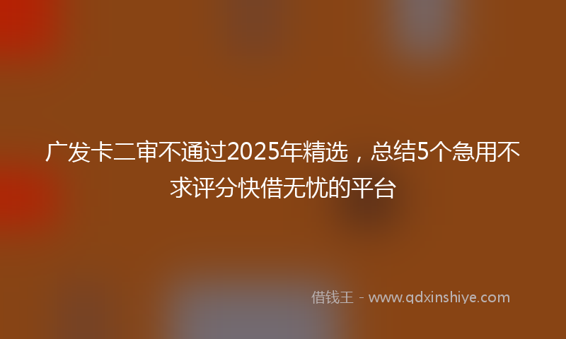 广发卡二审不通过2025年精选，总结5个急用不求评分快借无忧的平台