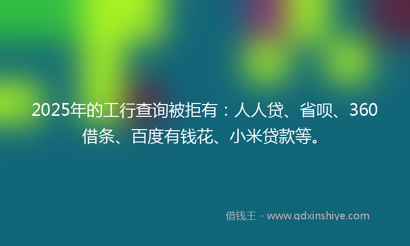 2025年的工行查询被拒有：人人贷、省呗、360借条、百度有钱花、小米贷款等。