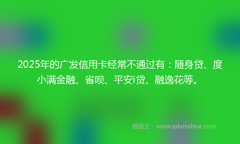 2025年的广发信用卡经常不通过有：随身贷、度小满金融、省呗、平安i贷、融逸花等。