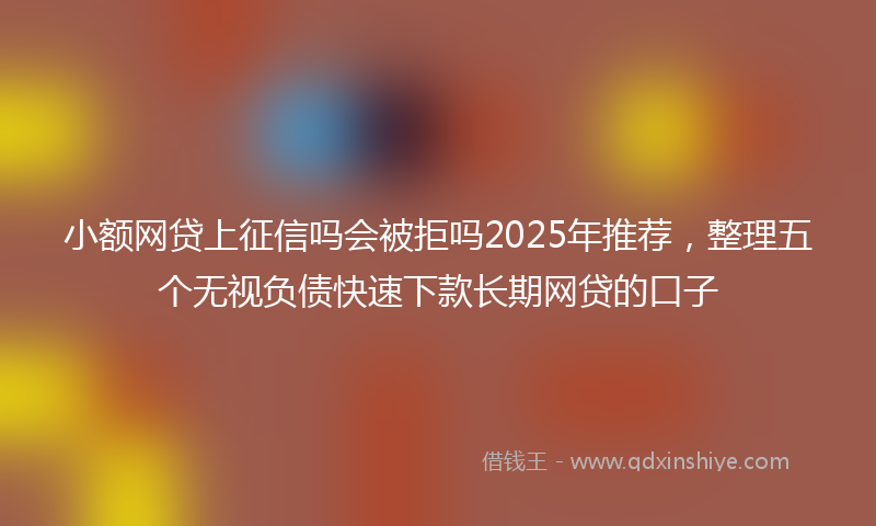 小额网贷上征信吗会被拒吗2025年推荐，整理五个无视负债快速下款长期网贷的口子