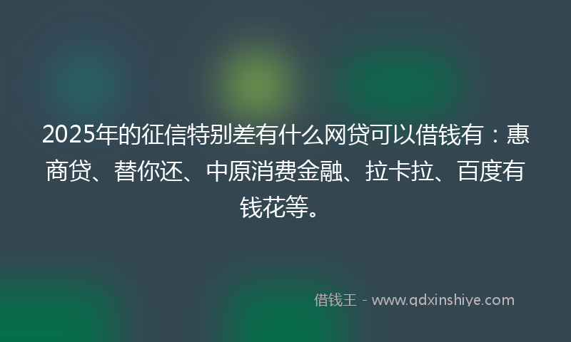 2025年的征信特别差有什么网贷可以借钱有：惠商贷、替你还、中原消费金融、拉卡拉、百度有钱花等。