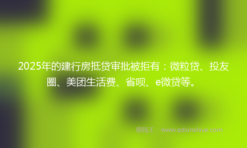 2025年的建行房抵贷审批被拒有：微粒贷、投友圈、美团生活费、省呗、e微贷等。