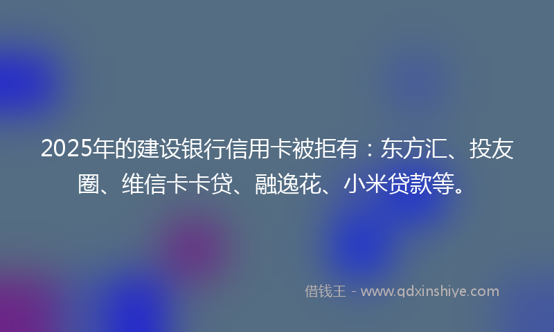 2025年的建设银行信用卡被拒有：东方汇、投友圈、维信卡卡贷、融逸花、小米贷款等。
