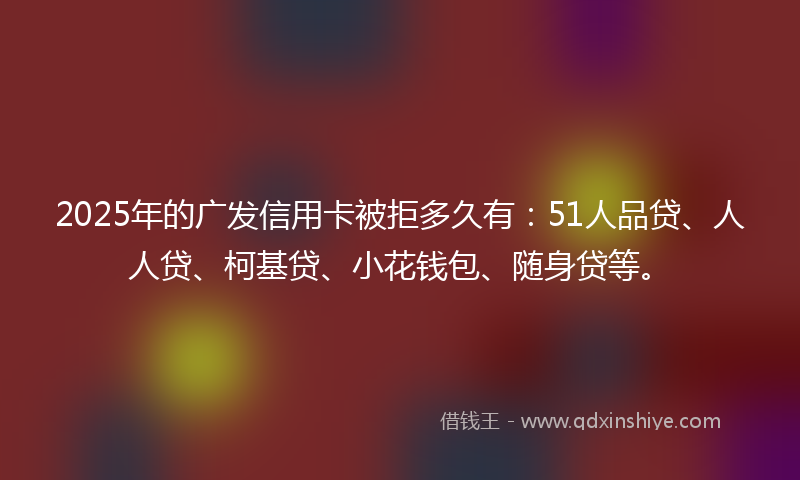 2025年的广发信用卡被拒多久有：51人品贷、人人贷、柯基贷、小花钱包、随身贷等。