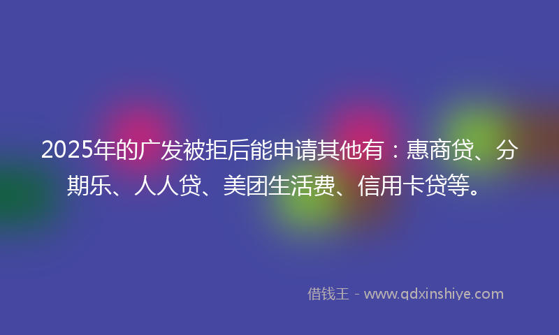 2025年的广发被拒后能申请其他有：惠商贷、分期乐、人人贷、美团生活费、信用卡贷等。