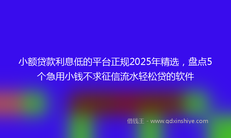 小额贷款利息低的平台正规2025年精选，盘点5个急用小钱不求征信流水轻松贷的软件