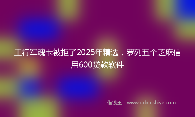 工行军魂卡被拒了2025年精选，罗列五个芝麻信用600贷款软件