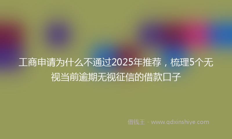 工商申请为什么不通过2025年推荐，梳理5个无视当前逾期无视征信的借款口子
