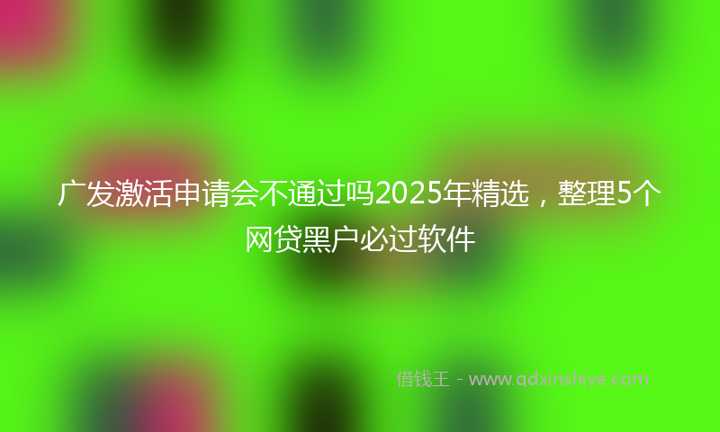 广发激活申请会不通过吗2025年精选，整理5个网贷黑户必过软件