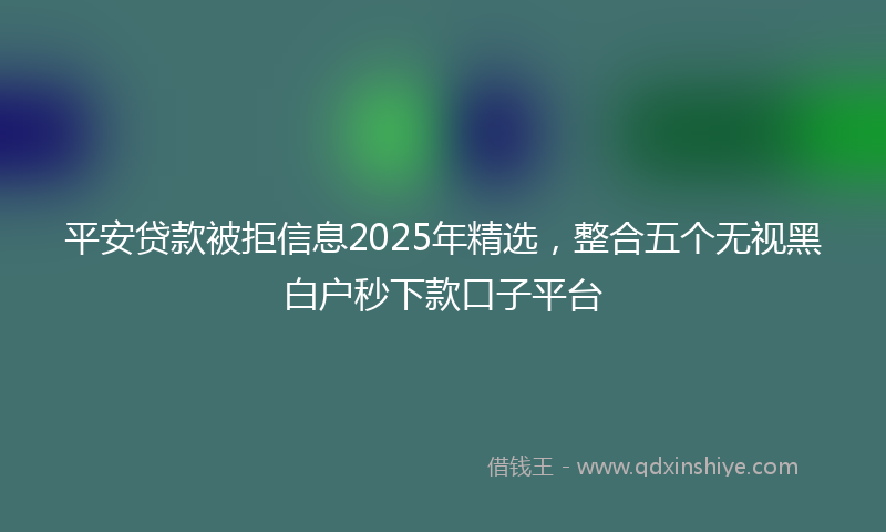 平安贷款被拒信息2025年精选，整合五个无视黑白户秒下款口子平台