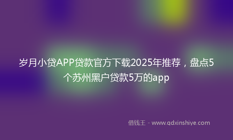 岁月小贷APP贷款官方下载2025年推荐，盘点5个苏州黑户贷款5万的app
