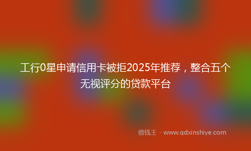 工行0星申请信用卡被拒2025年推荐，整合五个无视评分的贷款平台