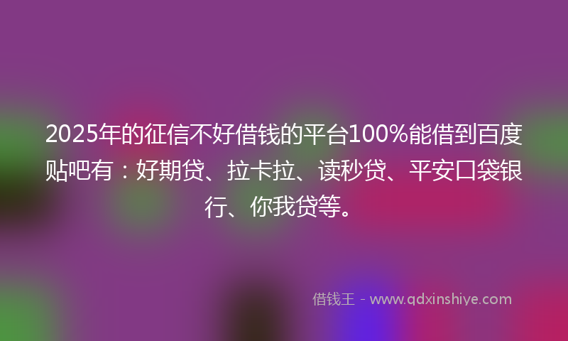 2025年的征信不好借钱的平台100%能借到百度贴吧有：好期贷、拉卡拉、读秒贷、平安口袋银行、你我贷等。