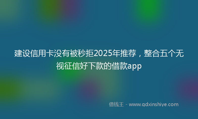 建设信用卡没有被秒拒2025年推荐，整合五个无视征信好下款的借款app
