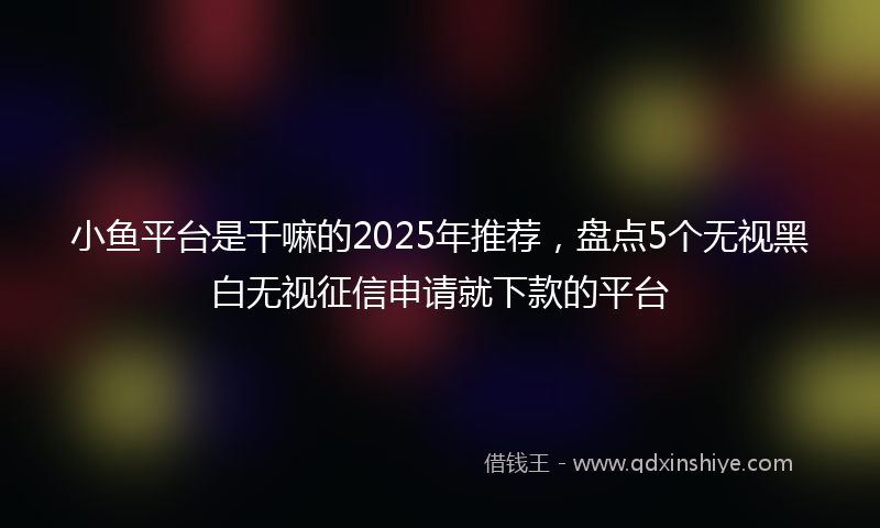 小鱼平台是干嘛的2025年推荐，盘点5个无视黑白无视征信申请就下款的平台