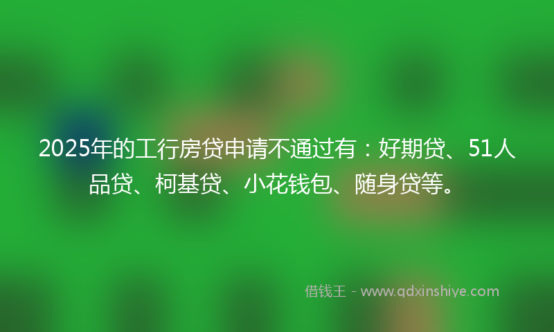 2025年的工行房贷申请不通过有：好期贷、51人品贷、柯基贷、小花钱包、随身贷等。