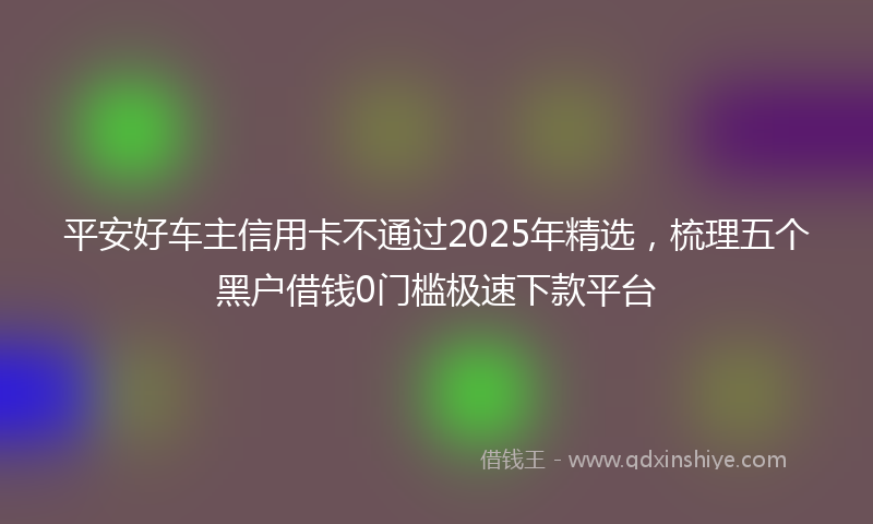 平安好车主信用卡不通过2025年精选，梳理五个黑户借钱0门槛极速下款平台