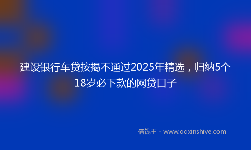 建设银行车贷按揭不通过2025年精选，归纳5个18岁必下款的网贷口子