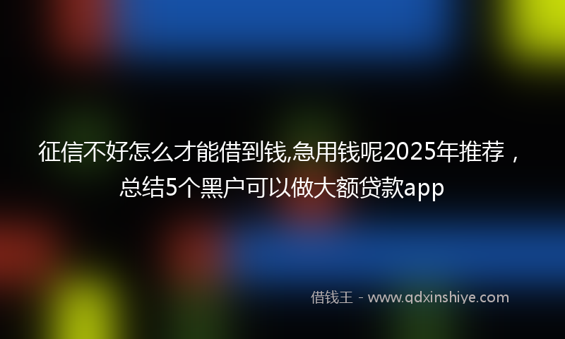 征信不好怎么才能借到钱,急用钱呢2025年推荐，总结5个黑户可以做大额贷款app