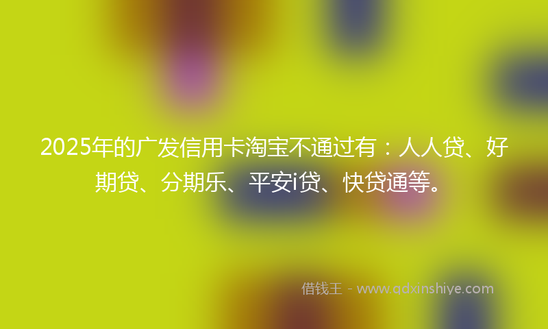 2025年的广发信用卡淘宝不通过有：人人贷、好期贷、分期乐、平安i贷、快贷通等。