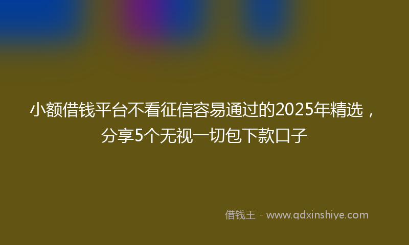 小额借钱平台不看征信容易通过的2025年精选，分享5个无视一切包下款口子