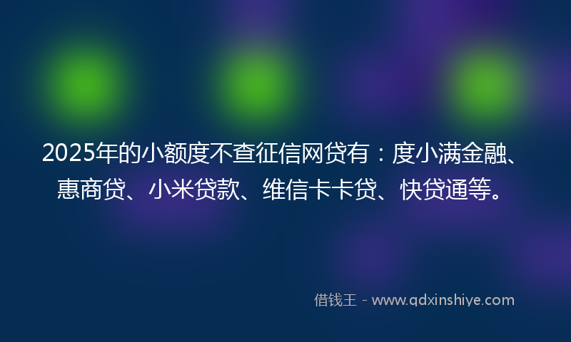 2025年的小额度不查征信网贷有：度小满金融、惠商贷、小米贷款、维信卡卡贷、快贷通等。