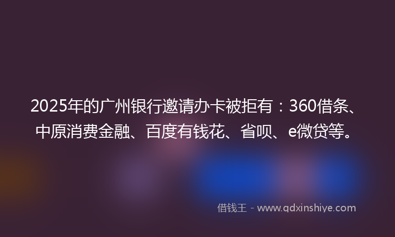 2025年的广州银行邀请办卡被拒有：360借条、中原消费金融、百度有钱花、省呗、e微贷等。