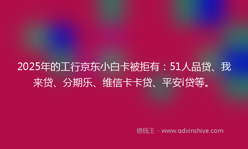 2025年的工行京东小白卡被拒有：51人品贷、我来贷、分期乐、维信卡卡贷、平安i贷等。